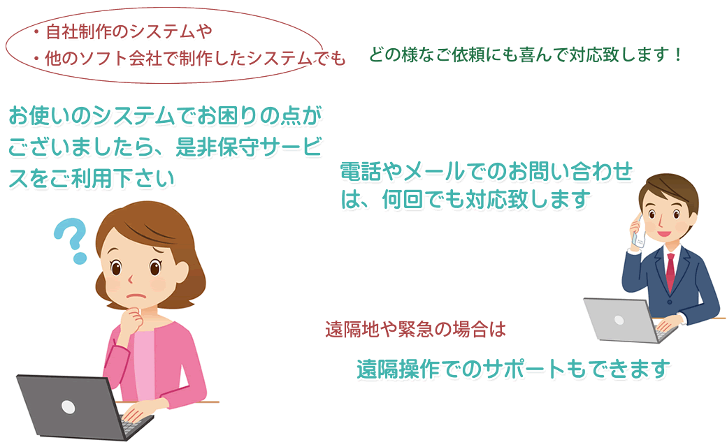 自社制作のシステムや他のソフト会社で制作したシステムでも結構です。お困りの点がございましたら当社の保守サービスをご利用下さい。遠隔地や緊急の場合は遠隔操作も可能です