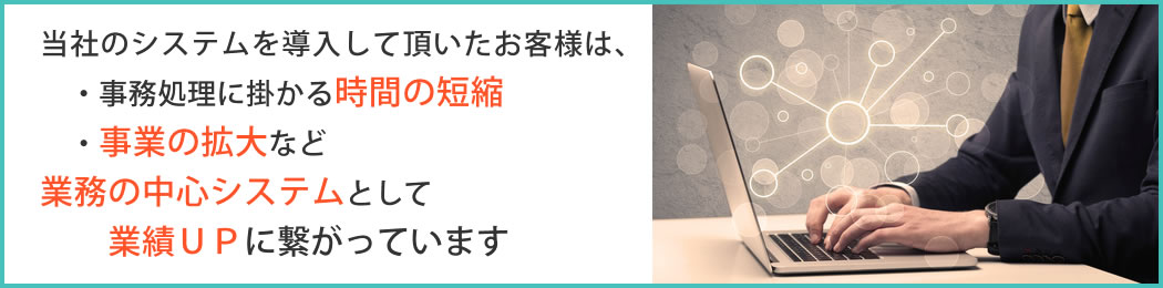 当社のシステムを導入して頂いたお客様は、事務処理に掛かる時間の短縮や、事業の拡大など業務の中心システムとして活用し、業績UPに繋がっています
