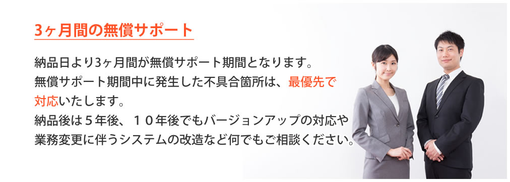 6か月間の無償サポート、納品日より3か月間が無償サポート期間となります。無償サポート期間中に発生した不具合箇所は、最優先で対応いたします。5年後、10年後でもバージョンアップの対応や業務変更に伴うシステムの改造など何でもご相談ください